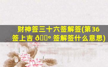 财神签三十六签解签(第36签上吉 🐺 签解签什么意思)